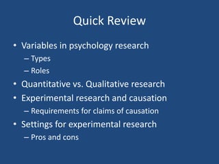 Quick Review
• Variables in psychology research
  – Types
  – Roles
• Quantitative vs. Qualitative research
• Experimental research and causation
  – Requirements for claims of causation
• Settings for experimental research
  – Pros and cons
 