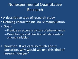 Nonexperimental Quantitative
              Research
• A descriptive type of research study
• Defining characteristic: no IV manipulation
• Goals
  – Provide an accurate picture of phenomenon
  – Describe size and direction of relationships
    among variables

• Question: If we care so much about
  causation, why would we use this kind of
  research design?
 
