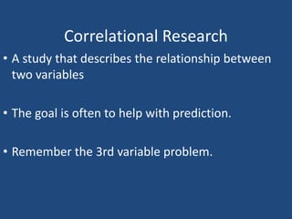 Correlational Research
• A study that describes the relationship between
  two variables

• The goal is often to help with prediction.

• Remember the 3rd variable problem.
 