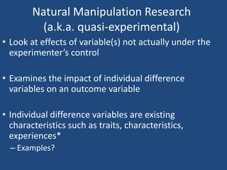Natural Manipulation Research
          (a.k.a. quasi-experimental)
• Look at effects of variable(s) not actually under the
  experimenter’s control

• Examines the impact of individual difference
  variables on an outcome variable

• Individual difference variables are existing
  characteristics such as traits, characteristics,
  experiences*
  – Examples?
 