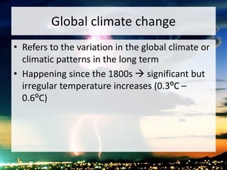 Global climate change
• Refers to the variation in the global climate or
climatic patterns in the long term
• Happening since the 1800s  significant but
irregular temperature increases (0.3⁰C –
0.6⁰C)
 