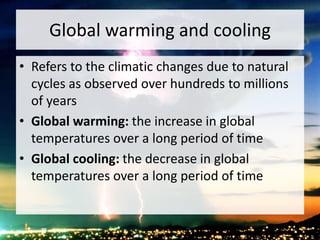 Global warming and cooling
• Refers to the climatic changes due to natural
cycles as observed over hundreds to millions
of years
• Global warming: the increase in global
temperatures over a long period of time
• Global cooling: the decrease in global
temperatures over a long period of time
 
