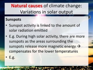 Natural causes of climate change:
Variations in solar output
Sunspots
• Sunspot activity is linked to the amount of
solar radiation emitted
• E.g. During high solar activity, there are more
sunspots as the areas surrounding the
sunspots release more magnetic energy 
compensates for the lower temperatures
• E.g.
 