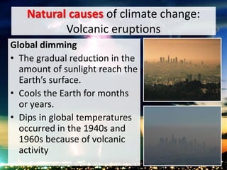 Natural causes of climate change:
Volcanic eruptions
Global dimming
• The gradual reduction in the
amount of sunlight reach the
Earth’s surface.
• Cools the Earth for months
or years.
• Dips in global temperatures
occurred in the 1940s and
1960s because of volcanic
activity
 