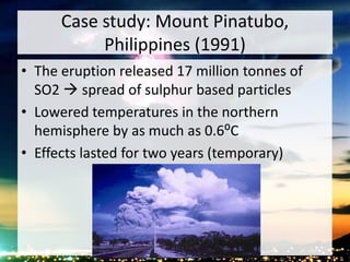 Case study: Mount Pinatubo,
Philippines (1991)
• The eruption released 17 million tonnes of
SO2  spread of sulphur based particles
• Lowered temperatures in the northern
hemisphere by as much as 0.6⁰C
• Effects lasted for two years (temporary)
 