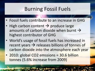 Burning Fossil Fuels
• Fossil fuels contribute to an increase in GHG
• High carbon content  produce large
amounts of carbon dioxide when burnt 
highest contributor of GHG
• World’s usage of fossil fuels has increased in
recent years  releases billions of tonnes of
carbon dioxide into the atmosphere each year
• 2010: global CO2 emssions = 30.6 billion
tonnes (5.6% increase from 2009)
 