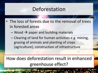 Deforestation
• The loss of forests due to the removal of trees
in forested areas
– Wood  paper and building materials
– Clearing of land for human activities e.g. mining,
grazing of animals and planting of crops
(agriculture), construction of infrastructure
How does deforestation result in enhanced
greenhouse effect?
 