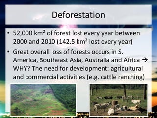 Deforestation
• 52,000 km² of forest lost every year between
2000 and 2010 (142.5 km² lost every year)
• Great overall loss of forests occurs in S.
America, Southeast Asia, Australia and Africa 
WHY? The need for development: agricultural
and commercial activities (e.g. cattle ranching)
 