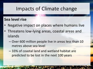 Impacts of Climate change
Sea level rise
• Negative impact on places where humans live
• Threatens low-lying areas, coastal areas and
islands
– Over 600 million people live in areas less than 10
metres above sea level
– 33% of coastal land and wetland habitat are
predicted to be lost in the next 100 years
 