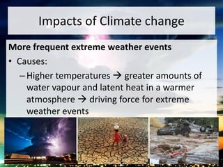 Impacts of Climate change
More frequent extreme weather events
• Causes:
–Higher temperatures  greater amounts of
water vapour and latent heat in a warmer
atmosphere  driving force for extreme
weather events
 