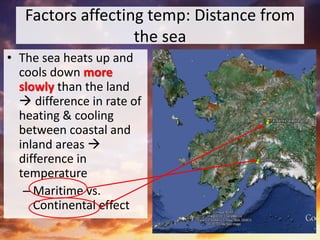Factors affecting temp: Distance from
the sea
• The sea heats up and
cools down more
slowly than the land
 difference in rate of
heating & cooling
between coastal and
inland areas 
difference in
temperature
– Maritime vs.
Continental effect
 