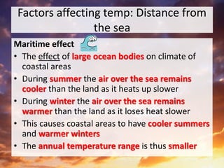 Factors affecting temp: Distance from
the sea
Maritime effect
• The effect of large ocean bodies on climate of
coastal areas
• During summer the air over the sea remains
cooler than the land as it heats up slower
• During winter the air over the sea remains
warmer than the land as it loses heat slower
• This causes coastal areas to have cooler summers
and warmer winters
• The annual temperature range is thus smaller
 