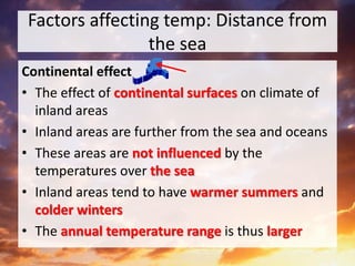 Factors affecting temp: Distance from
the sea
Continental effect
• The effect of continental surfaces on climate of
inland areas
• Inland areas are further from the sea and oceans
• These areas are not influenced by the
temperatures over the sea
• Inland areas tend to have warmer summers and
colder winters
• The annual temperature range is thus larger
 