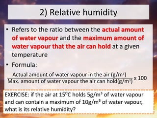 2) Relative humidity
• Refers to the ratio between the actual amount
of water vapour and the maximum amount of
water vapour that the air can hold at a given
temperature
• Formula:
Actual amount of water vapour in the air (g/m³)
Max. amount of water vapour the air can hold(g/m³)
x 100
EXERCISE: if the air at 15⁰C holds 5g/m³ of water vapour
and can contain a maximum of 10g/m³ of water vapour,
what is its relative humidity?
 