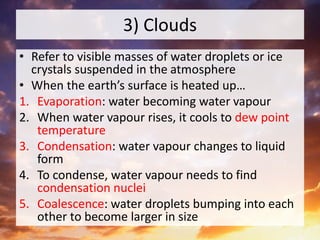 3) Clouds
• Refer to visible masses of water droplets or ice
crystals suspended in the atmosphere
• When the earth’s surface is heated up…
1. Evaporation: water becoming water vapour
2. When water vapour rises, it cools to dew point
temperature
3. Condensation: water vapour changes to liquid
form
4. To condense, water vapour needs to find
condensation nuclei
5. Coalescence: water droplets bumping into each
other to become larger in size
 