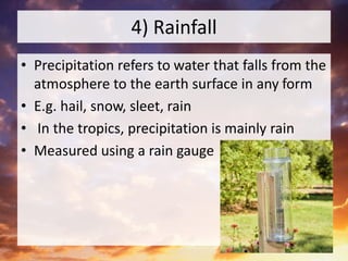 4) Rainfall
• Precipitation refers to water that falls from the
atmosphere to the earth surface in any form
• E.g. hail, snow, sleet, rain
• In the tropics, precipitation is mainly rain
• Measured using a rain gauge
 