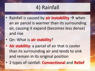4) Rainfall
• Rainfall is caused by air instability  when
an air parcel is warmer than its surrounding
air, causing it expand (becomes less dense)
and rise
• Qn: What is air stability?
• Air stability: a parcel of air that is cooler
than its surrounding air and tends to sink
and remain in its original position
• 2 types of rainfall: Convectional and Relief
 