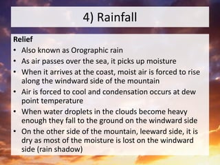 4) Rainfall
Relief
• Also known as Orographic rain
• As air passes over the sea, it picks up moisture
• When it arrives at the coast, moist air is forced to rise
along the windward side of the mountain
• Air is forced to cool and condensation occurs at dew
point temperature
• When water droplets in the clouds become heavy
enough they fall to the ground on the windward side
• On the other side of the mountain, leeward side, it is
dry as most of the moisture is lost on the windward
side (rain shadow)
 