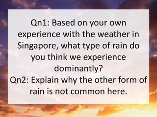 Qn1: Based on your own
experience with the weather in
Singapore, what type of rain do
you think we experience
dominantly?
Qn2: Explain why the other form of
rain is not common here.
 
