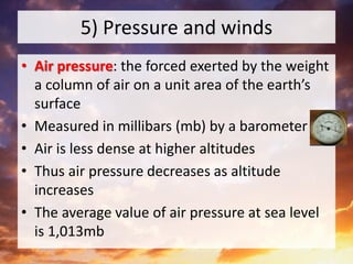 5) Pressure and winds
• Air pressure: the forced exerted by the weight
a column of air on a unit area of the earth’s
surface
• Measured in millibars (mb) by a barometer
• Air is less dense at higher altitudes
• Thus air pressure decreases as altitude
increases
• The average value of air pressure at sea level
is 1,013mb
 