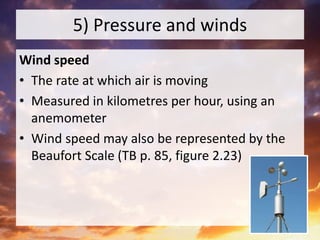 5) Pressure and winds
Wind speed
• The rate at which air is moving
• Measured in kilometres per hour, using an
anemometer
• Wind speed may also be represented by the
Beaufort Scale (TB p. 85, figure 2.23)
 