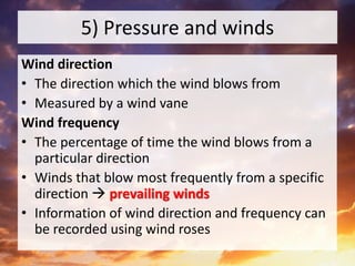 5) Pressure and winds
Wind direction
• The direction which the wind blows from
• Measured by a wind vane
Wind frequency
• The percentage of time the wind blows from a
particular direction
• Winds that blow most frequently from a specific
direction  prevailing winds
• Information of wind direction and frequency can
be recorded using wind roses
 