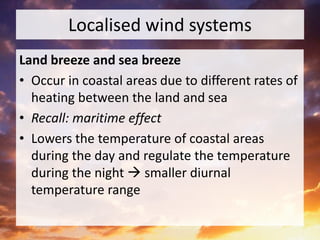 Localised wind systems
Land breeze and sea breeze
• Occur in coastal areas due to different rates of
heating between the land and sea
• Recall: maritime effect
• Lowers the temperature of coastal areas
during the day and regulate the temperature
during the night  smaller diurnal
temperature range
 