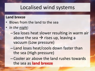 Localised wind systems
Land breeze
• Blows from the land to the sea
• In the night:
–Sea loses heat slower resulting in warm air
above the sea  rises up, leaving a
vacuum (Low pressure)
–Land loses heat/cools down faster than
the sea (High pressure)
–Cooler air above the land rushes towards
the sea as land breeze
 