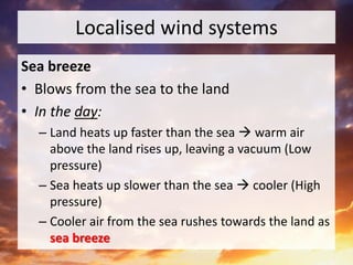 Localised wind systems
Sea breeze
• Blows from the sea to the land
• In the day:
– Land heats up faster than the sea  warm air
above the land rises up, leaving a vacuum (Low
pressure)
– Sea heats up slower than the sea  cooler (High
pressure)
– Cooler air from the sea rushes towards the land as
sea breeze
 