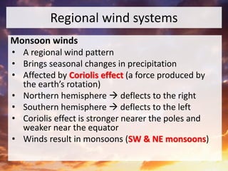 Regional wind systems
Monsoon winds
• A regional wind pattern
• Brings seasonal changes in precipitation
• Affected by Coriolis effect (a force produced by
the earth’s rotation)
• Northern hemisphere  deflects to the right
• Southern hemisphere  deflects to the left
• Coriolis effect is stronger nearer the poles and
weaker near the equator
• Winds result in monsoons (SW & NE monsoons)
 
