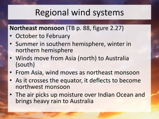 Regional wind systems
Northeast monsoon (TB p. 88, figure 2.27)
• October to February
• Summer in southern hemisphere, winter in
northern hemisphere
• Winds move from Asia (north) to Australia
(south)
• From Asia, wind moves as northeast monsoon
• As it crosses the equator, it deflects to become
northwest monsoon
• The air picks up moisture over Indian Ocean and
brings heavy rain to Australia
 
