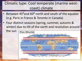 Climatic type: Cool temperate (marine west-
coast) climate
• Between 45⁰and 60⁰ north and south of the equator
(e.g. Paris in France & Toronto in Canada)
• Four distinct seasons (spring, summer, autumn &
winter) due to tilt of the earth and revolution around
the sun
 