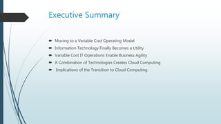 Executive Summary
 Moving to a Variable Cost Operating Model
 Information Technology Finally Becomes a Utility
 Variable Cost IT Operations Enable Business Agility
 A Combination of Technologies Creates Cloud Computing
 Implications of the Transition to Cloud Computing
 