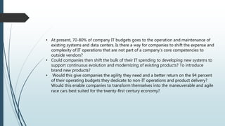 • At present, 70-80% of company IT budgets goes to the operation and maintenance of
existing systems and data centers. Is there a way for companies to shift the expense and
complexity of IT operations that are not part of a company’s core competencies to
outside vendors?
• Could companies then shift the bulk of their IT spending to developing new systems to
support continuous evolution and modernizing of existing products? To introduce
brand new products?
• Would this give companies the agility they need and a better return on the 94 percent
of their operating budgets they dedicate to non-IT operations and product delivery?
Would this enable companies to transform themselves into the maneuverable and agile
race cars best suited for the twenty-ﬁrst century economy?
 