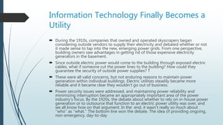 Information Technology Finally Becomes a
Utility
 During the 1910s, companies that owned and operated skyscrapers began
considering outside vendors to supply their electricity and debated whether or not
it made sense to tap into the new, emerging power grids. From one perspective,
building owners saw advantages in getting rid of those expensive electricity
generators in the basement.
 Since outside electric power would come to the building through exposed electric
cables, what if someone cut the power lines to the building? How could they
guarantee the security of outside power supplies? T
 These were all valid concerns, but not enduring reasons to maintain power
generation within individual buildings. Electric utilities steadily became more
reliable and it became clear they wouldn’t go out of business.
 Power security issues were addressed, and maintaining power reliability and
minimizing interruption became an appropriately important area of the power
industry’s focus. By the 1920s, the debate about whether to rely on in-house power
generation or to outsource that function to an electric power utility was over, and
we all know how on that argument. In the end, it wasn’t really so much about
‘‘who’’ as ‘‘what.’’ The bottom line won the debate. The idea of providing ongoing,
non-emergency, day-to-day
 