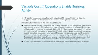 Variable Cost IT Operations Enable Business
Agility
 IT is still a young, emerging ﬁeld with only about 50 years of history to date. He
suggests that the real impact of IT is only now starting to reveal itself.
Desirable Characteristics of the New IT Architecture
 In the current economy, companies are looking for ways to cut IT expenses, yet the real
opportunity is to ﬁnd ways to manage total company expenses so that they track with
the demands of business operations. Saving 10 or 20 percent on a company’s IT budget
is relatively small compared to deploying IT wisely to save 10 percent on the company’s
overall operating expenses—or by using IT to grow company revenue by 10 percent.
With newer technologies, companies have the opportunity to shift from the traditional
ﬁxed cost IT operating model move toward a variable cost .Companies can power their
business operations with IT infrastructure that meets three operating standards:
 1. Low capital expense 2. Variable cost of operations 3. Scalable computing platform
 