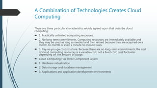 A Combination of Technologies Creates Cloud
Computing
There are three particular characteristics widely agreed upon that describe cloud
computing:
 1. Practically unlimited computing resources.
 2. No long-term commitments. Computing resources are immediately available and
they may be used as long as needed and then retired because they are acquired on a
month-to-month or even a minute-to-minute basis.
 3. Pay-as-you-go cost structure. Because there are no long-term commitments, the cost
of cloud computing resources is a variable cost, not a ﬁxed cost; cost ﬂuctuates
depending on the amount of usage.
 Cloud Computing Has Three Component Layers:
 1. Hardware virtualization
 2. Data storage and database management
 3. Applications and application development environments
 