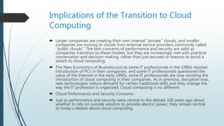 Implications of the Transition to Cloud
Computing
 Larger companies are creating their own internal ‘‘private’’ clouds, and smaller
companies are moving to clouds from external service providers commonly called
‘‘public clouds.’’ The twin concerns of performance and security are valid as
companies transition to these models, but they are increasingly met with practical
conversation and decision making, rather than just excuses or reasons to avoid a
switch to cloud computing.
 The New Economics of Business:Just as some IT professionals in the 1980s resisted
introduction of PCs in their companies, and some IT professionals questioned the
value of the Internet in the early 1990s, some IT professionals are now resisting the
introduction of cloud computing in their companies. As in previous, disruptive eras,
new technologies reduce demand for certain traditional skills and they change the
way the IT profession is organized. Cloud computing is no different.
 Cloud Performance and Security Concerns
 Just as performance and security were central to the debate 100 years ago about
whether to rely on outside vendors to provide electric power, they remain central
to today’s debate about cloud computing.
 