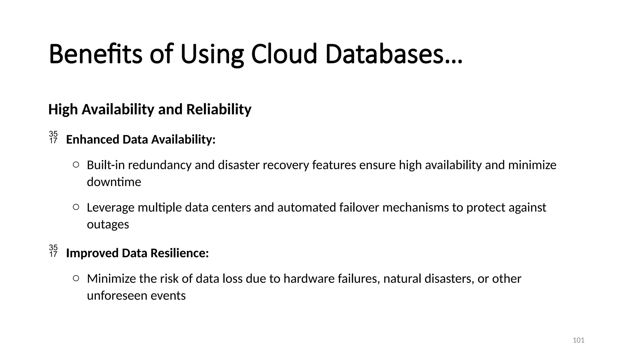 101
Benefits of Using Cloud Databases…
High Availability and Reliability
 Enhanced Data Availability:
o Built-in redundancy and disaster recovery features ensure high availability and minimize
downtime
o Leverage multiple data centers and automated failover mechanisms to protect against
outages
 Improved Data Resilience:
o Minimize the risk of data loss due to hardware failures, natural disasters, or other
unforeseen events
 