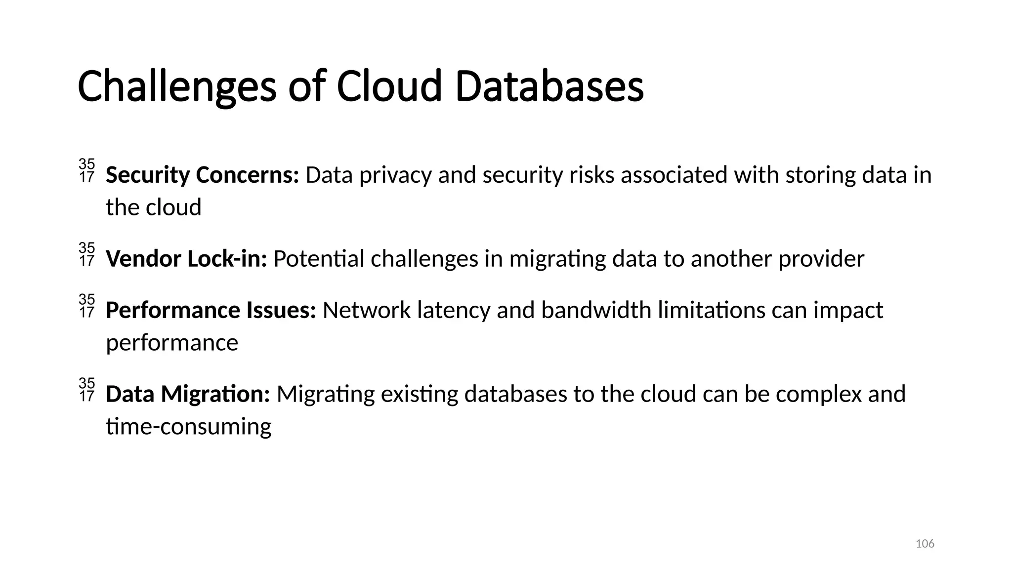 106
Challenges of Cloud Databases
 Security Concerns: Data privacy and security risks associated with storing data in
the cloud
 Vendor Lock-in: Potential challenges in migrating data to another provider
 Performance Issues: Network latency and bandwidth limitations can impact
performance
 Data Migration: Migrating existing databases to the cloud can be complex and
time-consuming
 
