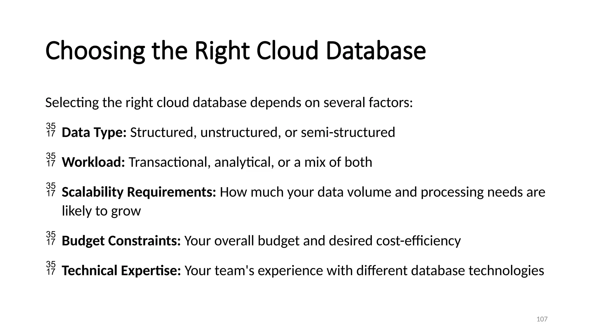 107
Choosing the Right Cloud Database
Selecting the right cloud database depends on several factors:
 Data Type: Structured, unstructured, or semi-structured
 Workload: Transactional, analytical, or a mix of both
 Scalability Requirements: How much your data volume and processing needs are
likely to grow
 Budget Constraints: Your overall budget and desired cost-efficiency
 Technical Expertise: Your team's experience with different database technologies
 