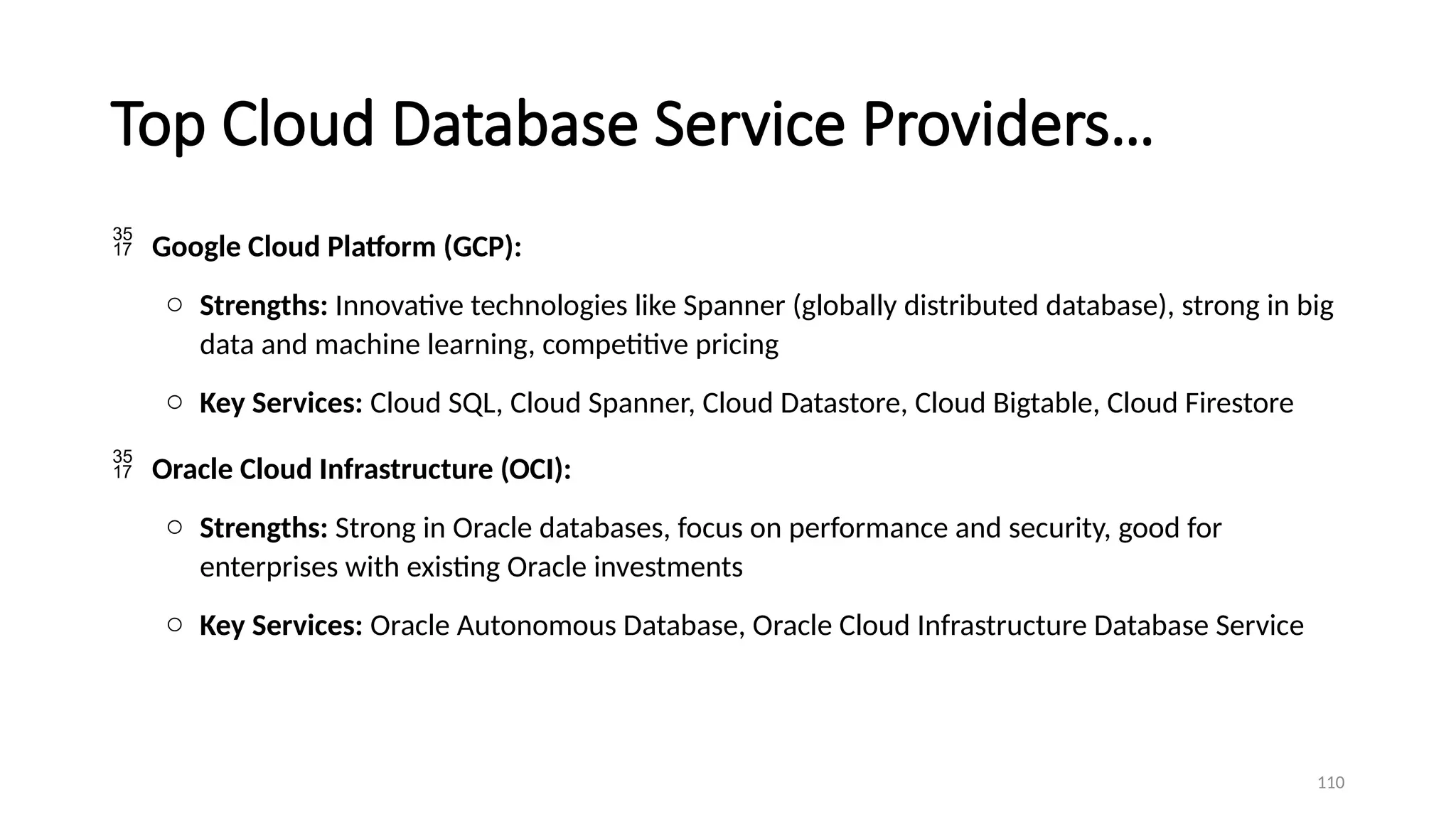 110
Top Cloud Database Service Providers…
 Google Cloud Platform (GCP):
o Strengths: Innovative technologies like Spanner (globally distributed database), strong in big
data and machine learning, competitive pricing
o Key Services: Cloud SQL, Cloud Spanner, Cloud Datastore, Cloud Bigtable, Cloud Firestore
 Oracle Cloud Infrastructure (OCI):
o Strengths: Strong in Oracle databases, focus on performance and security, good for
enterprises with existing Oracle investments
o Key Services: Oracle Autonomous Database, Oracle Cloud Infrastructure Database Service
 