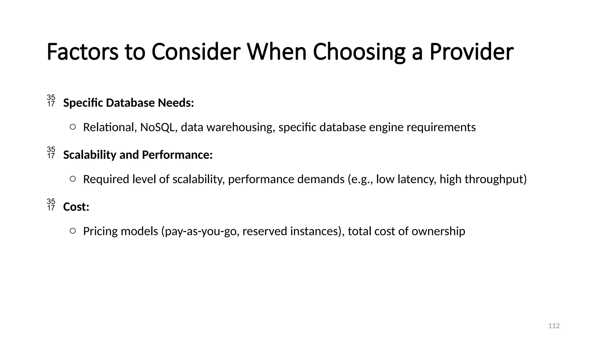 112
Factors to Consider When Choosing a Provider
 Specific Database Needs:
o Relational, NoSQL, data warehousing, specific database engine requirements
 Scalability and Performance:
o Required level of scalability, performance demands (e.g., low latency, high throughput)
 Cost:
o Pricing models (pay-as-you-go, reserved instances), total cost of ownership
 