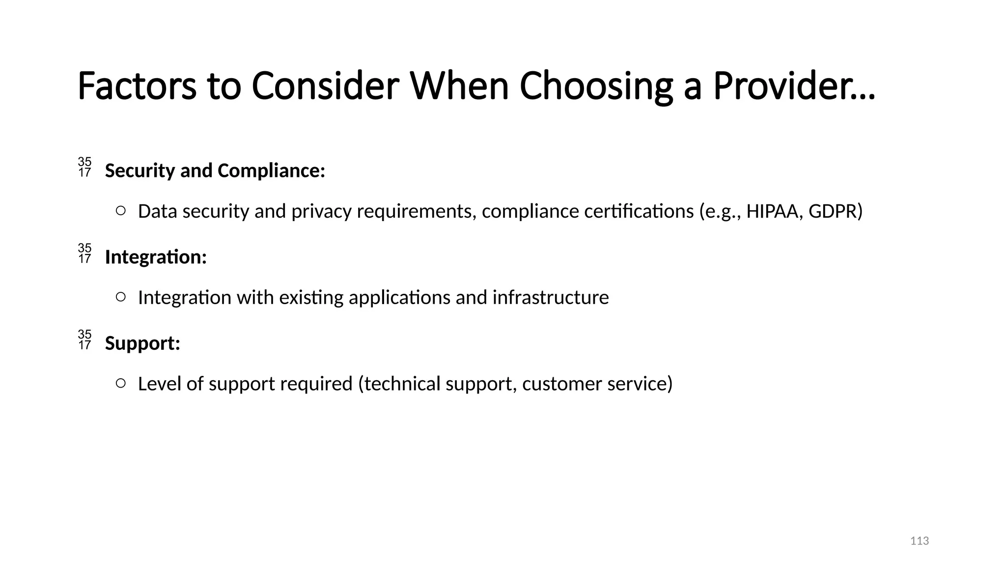 113
Factors to Consider When Choosing a Provider…
 Security and Compliance:
o Data security and privacy requirements, compliance certifications (e.g., HIPAA, GDPR)
 Integration:
o Integration with existing applications and infrastructure
 Support:
o Level of support required (technical support, customer service)
 