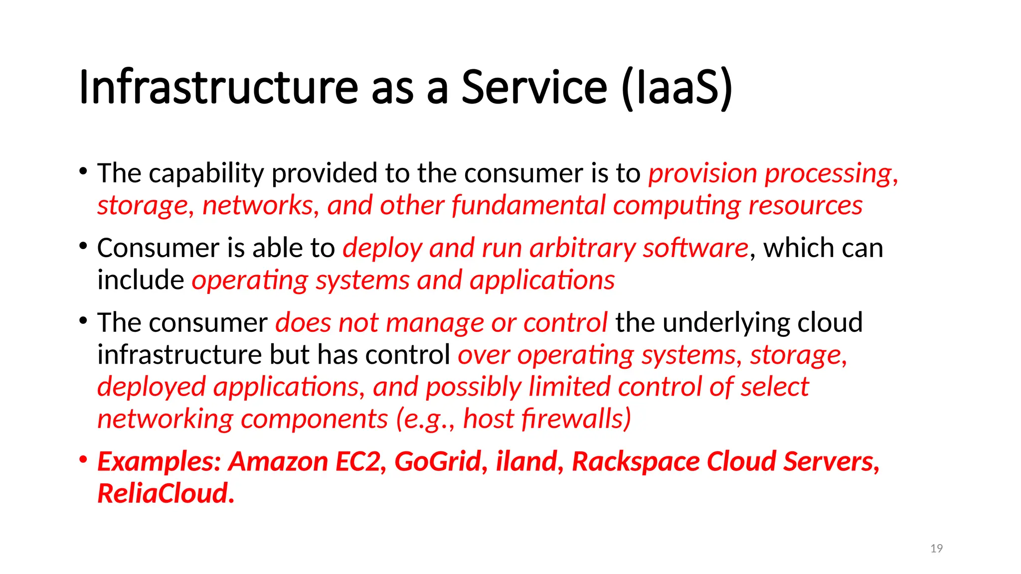 19
Infrastructure as a Service (IaaS)
• The capability provided to the consumer is to provision processing,
storage, networks, and other fundamental computing resources
• Consumer is able to deploy and run arbitrary software, which can
include operating systems and applications
• The consumer does not manage or control the underlying cloud
infrastructure but has control over operating systems, storage,
deployed applications, and possibly limited control of select
networking components (e.g., host firewalls)
• Examples: Amazon EC2, GoGrid, iland, Rackspace Cloud Servers,
ReliaCloud.
 