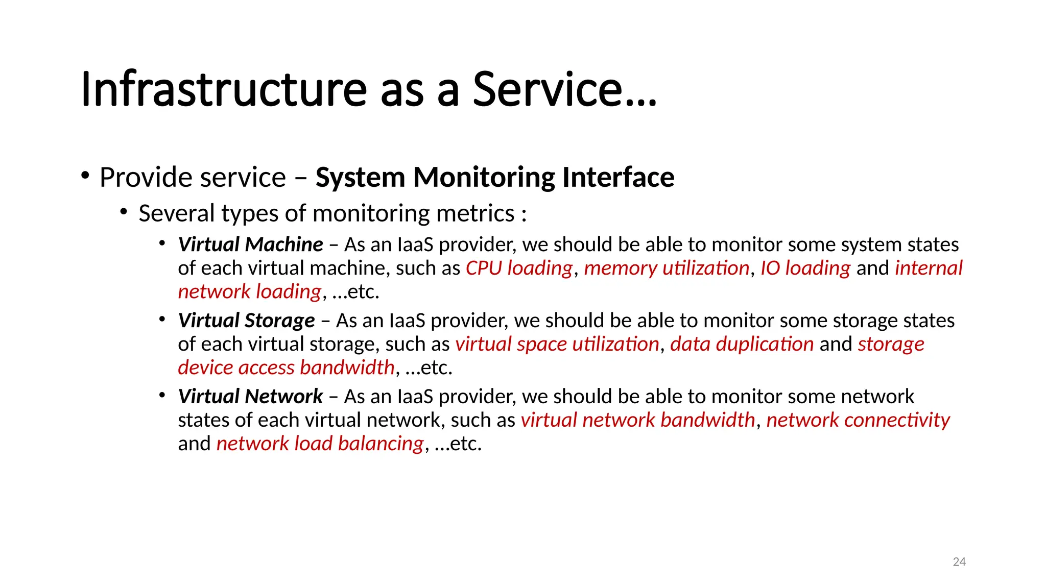 24
Infrastructure as a Service…
• Provide service – System Monitoring Interface
• Several types of monitoring metrics :
• Virtual Machine – As an IaaS provider, we should be able to monitor some system states
of each virtual machine, such as CPU loading, memory utilization, IO loading and internal
network loading, …etc.
• Virtual Storage – As an IaaS provider, we should be able to monitor some storage states
of each virtual storage, such as virtual space utilization, data duplication and storage
device access bandwidth, …etc.
• Virtual Network – As an IaaS provider, we should be able to monitor some network
states of each virtual network, such as virtual network bandwidth, network connectivity
and network load balancing, …etc.
 