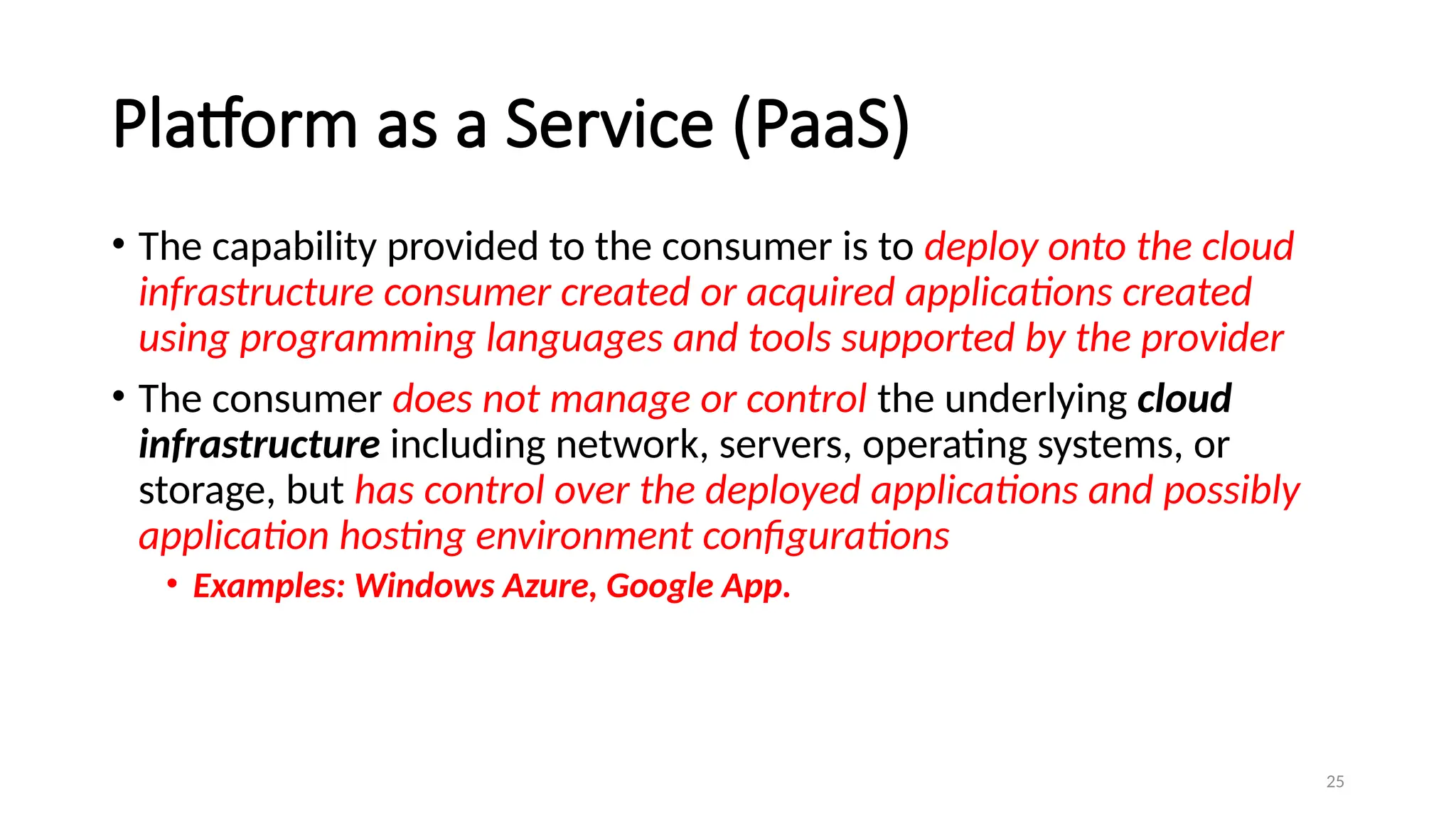 25
Platform as a Service (PaaS)
• The capability provided to the consumer is to deploy onto the cloud
infrastructure consumer created or acquired applications created
using programming languages and tools supported by the provider
• The consumer does not manage or control the underlying cloud
infrastructure including network, servers, operating systems, or
storage, but has control over the deployed applications and possibly
application hosting environment configurations
• Examples: Windows Azure, Google App.
 