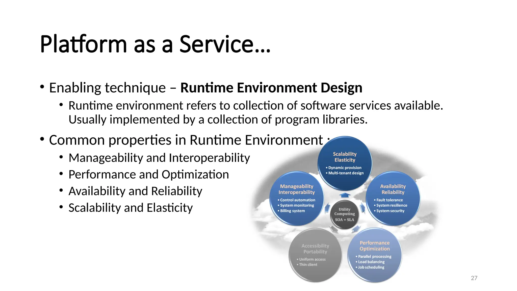 27
Platform as a Service…
• Enabling technique – Runtime Environment Design
• Runtime environment refers to collection of software services available.
Usually implemented by a collection of program libraries.
• Common properties in Runtime Environment :
• Manageability and Interoperability
• Performance and Optimization
• Availability and Reliability
• Scalability and Elasticity
 