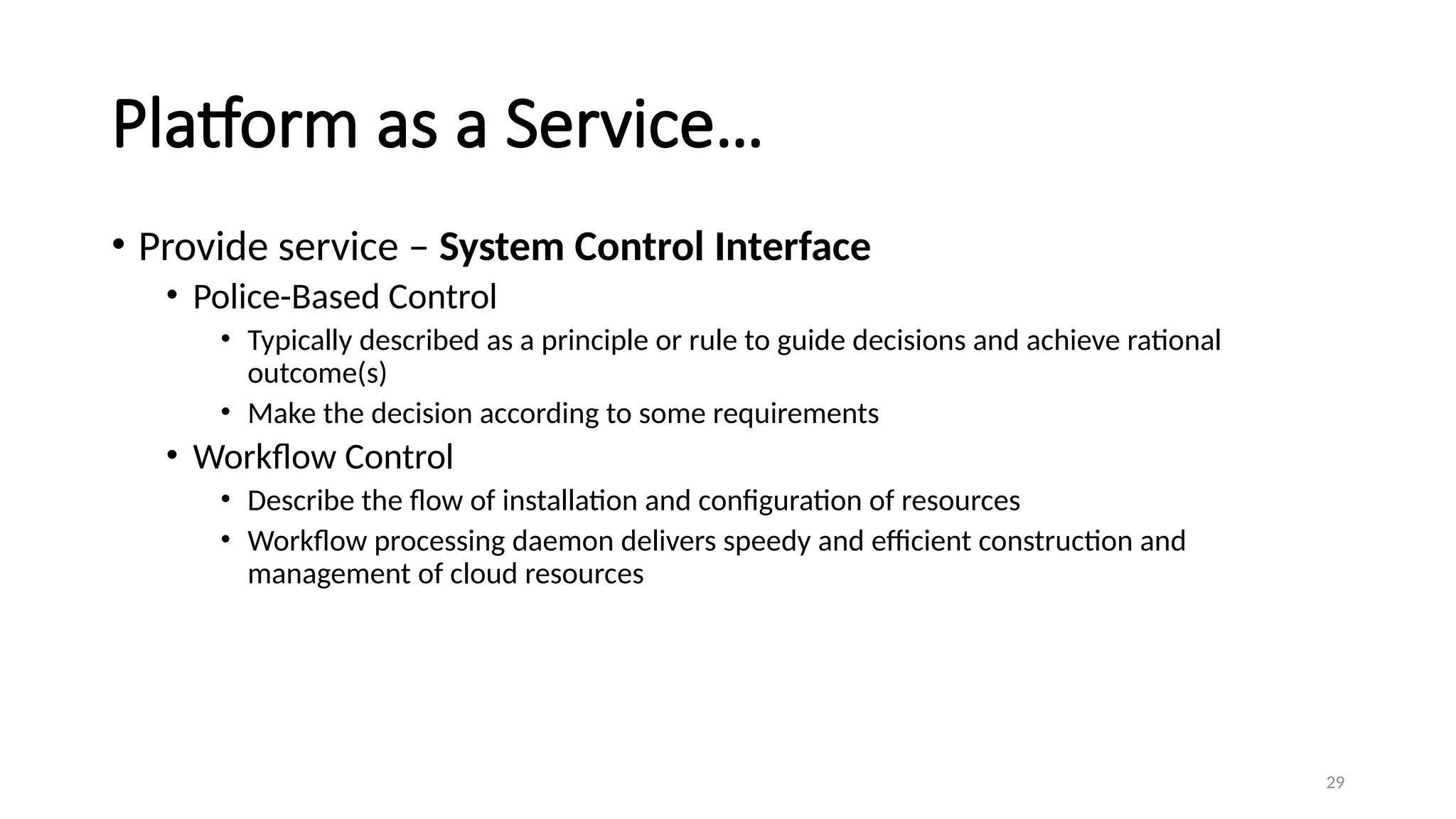 29
Platform as a Service…
• Provide service – System Control Interface
• Police-Based Control
• Typically described as a principle or rule to guide decisions and achieve rational
outcome(s)
• Make the decision according to some requirements
• Workflow Control
• Describe the flow of installation and configuration of resources
• Workflow processing daemon delivers speedy and efficient construction and
management of cloud resources
 