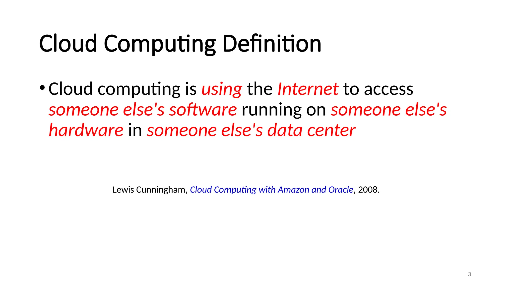 3
Cloud Computing Definition
•Cloud computing is using the Internet to access
someone else's software running on someone else's
hardware in someone else's data center
Lewis Cunningham, Cloud Computing with Amazon and Oracle, 2008.
 